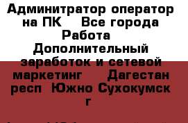 Админитратор-оператор на ПК  - Все города Работа » Дополнительный заработок и сетевой маркетинг   . Дагестан респ.,Южно-Сухокумск г.